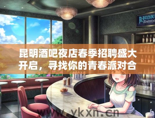 昆明酒吧夜店春季招聘盛大开启，寻找你的青春派对合伙人！