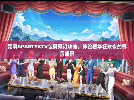 昆明APARTYKTV包厢预订攻略，体验奢华狂欢夜的尊贵盛宴