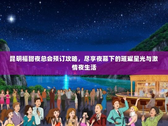昆明福甜夜总会预订攻略，尽享夜幕下的璀璨星光与激情夜生活