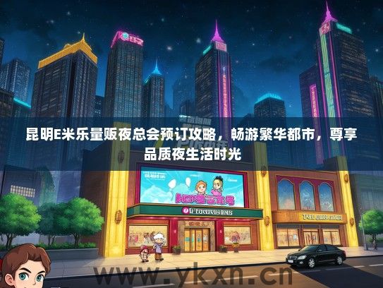 昆明E米乐量贩夜总会预订攻略，畅游繁华都市，尊享品质夜生活时光