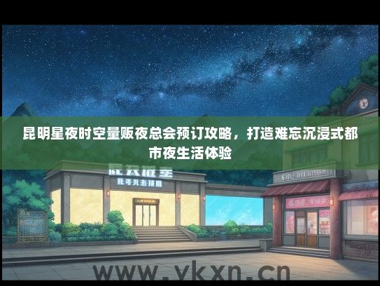 昆明星夜时空量贩夜总会预订攻略，打造难忘沉浸式都市夜生活体验