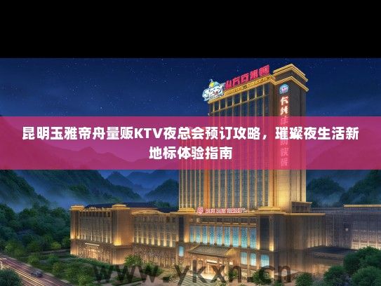 昆明玉雅帝舟量贩KTV夜总会预订攻略，璀璨夜生活新地标体验指南