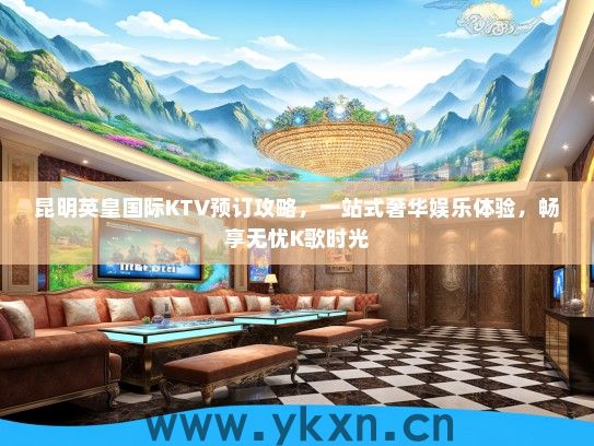 昆明英皇国际KTV预订攻略，一站式奢华娱乐体验，畅享无忧K歌时光